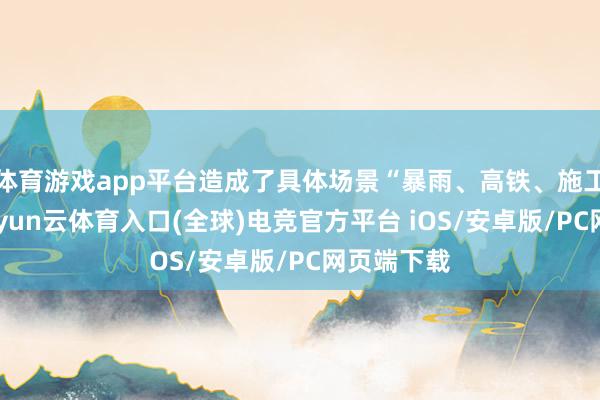 体育游戏app平台造成了具体场景“暴雨、高铁、施工现场”-开yun云体育入口(全球)电竞官方平台 iOS/安卓版/PC网页端下载
