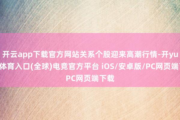 开云app下载官方网站关系个股迎来高潮行情-开yun云体育入口(全球)电竞官方平台 iOS/安卓版/PC网页端下载