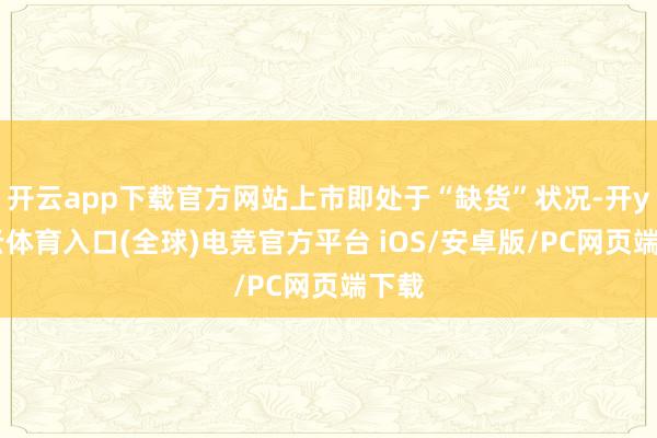 开云app下载官方网站上市即处于“缺货”状况-开yun云体育入口(全球)电竞官方平台 iOS/安卓版/PC网页端下载