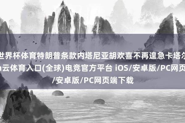 世界杯体育特朗普条款内塔尼亚胡欢喜不再遑急卡塔尔-开yun云体育入口(全球)电竞官方平台 iOS/安卓版/PC网页端下载