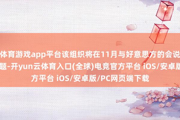 体育游戏app平台该组织将在11月与好意思方的会说念中征询这一问题-开yun云体育入口(全球)电竞官方平台 iOS/安卓版/PC网页端下载