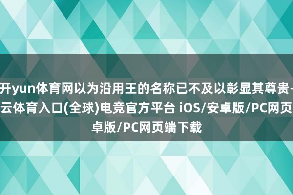 开yun体育网以为沿用王的名称已不及以彰显其尊贵-开yun云体育入口(全球)电竞官方平台 iOS/安卓版/PC网页端下载