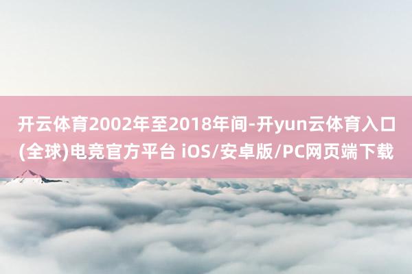 开云体育2002年至2018年间-开yun云体育入口(全球)电竞官方平台 iOS/安卓版/PC网页端下载