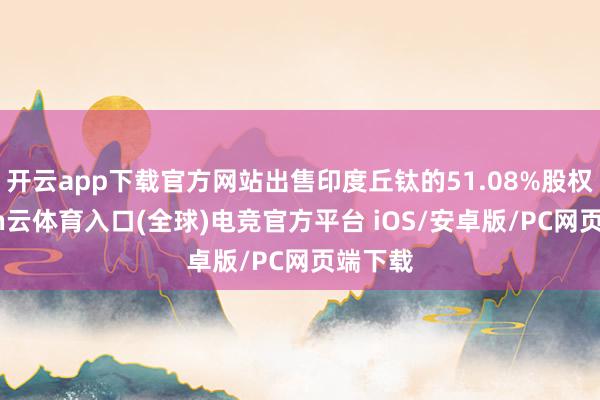 开云app下载官方网站出售印度丘钛的51.08%股权-开yun云体育入口(全球)电竞官方平台 iOS/安卓版/PC网页端下载