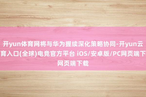 开yun体育网将与华为握续深化策略协同-开yun云体育入口(全球)电竞官方平台 iOS/安卓版/PC网页端下载