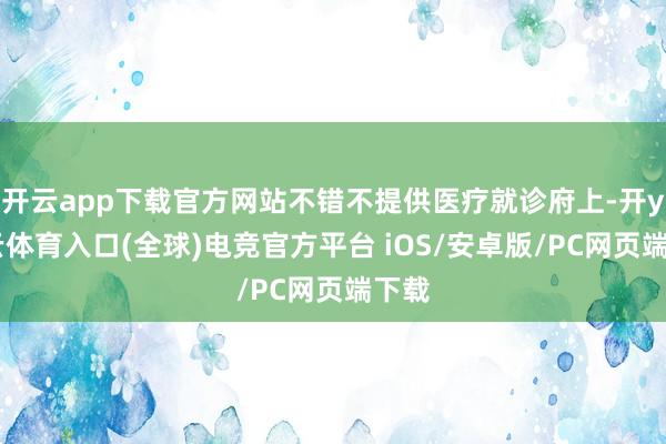 开云app下载官方网站不错不提供医疗就诊府上-开yun云体育入口(全球)电竞官方平台 iOS/安卓版/PC网页端下载