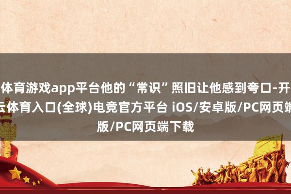 体育游戏app平台他的“常识”照旧让他感到夸口-开yun云体育入口(全球)电竞官方平台 iOS/安卓版/PC网页端下载