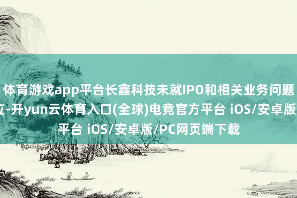体育游戏app平台长鑫科技未就IPO和相关业务问题向记者给出回应-开yun云体育入口(全球)电竞官方平台 iOS/安卓版/PC网页端下载