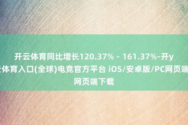 开云体育同比增长120.37% - 161.37%-开yun云体育入口(全球)电竞官方平台 iOS/安卓版/PC网页端下载